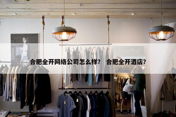 合肥全开网络公司怎么样？ 合肥全开酒店？