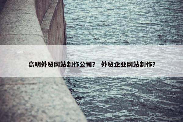 高明外贸网站制作公司？ 外贸企业网站制作？