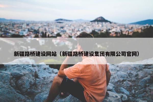 新疆路桥建设网站（新疆路桥建设集团有限公司官网）