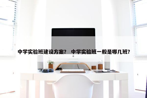 中学实验班建设方案？ 中学实验班一般是哪几班？