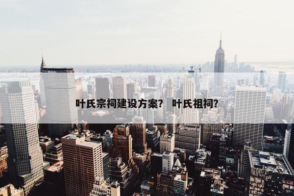 叶氏宗祠建设方案？ 叶氏祖祠？