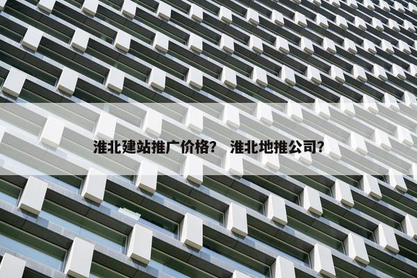淮北建站推广价格？ 淮北地推公司？