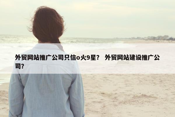 外贸网站推广公司只信o火9星？ 外贸网站建设推广公司？