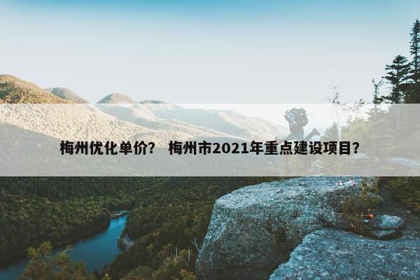 梅州优化单价？ 梅州市2021年重点建设项目？