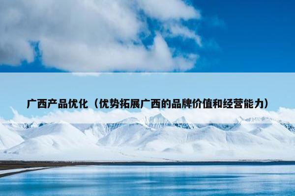 广西产品优化（优势拓展广西的品牌价值和经营能力）