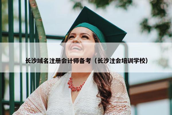 长沙域名注册会计师备考（长沙注会培训学校）