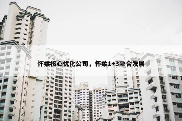 怀柔核心优化公司，怀柔1+3融合发展
