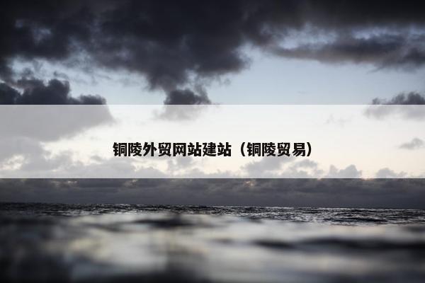 铜陵外贸网站建站（铜陵贸易）