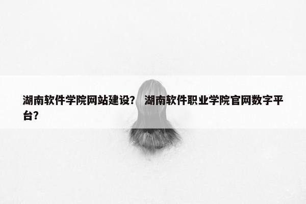 湖南软件学院网站建设？ 湖南软件职业学院官网数字平台？