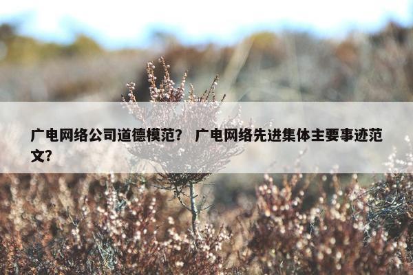 广电网络公司道德模范？ 广电网络先进集体主要事迹范文？