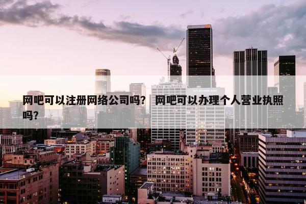 网吧可以注册网络公司吗？ 网吧可以办理个人营业执照吗？