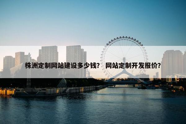 株洲定制网站建设多少钱？ 网站定制开发报价？