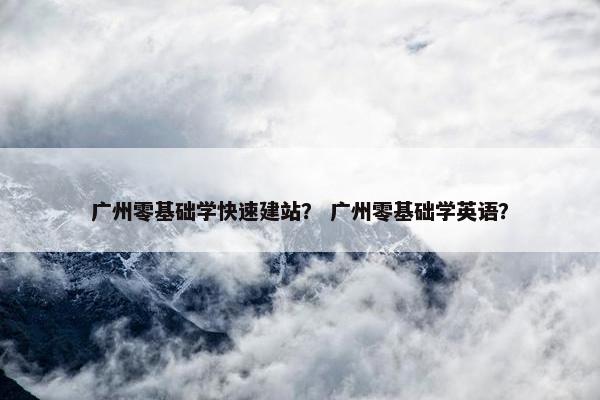 广州零基础学快速建站？ 广州零基础学英语？