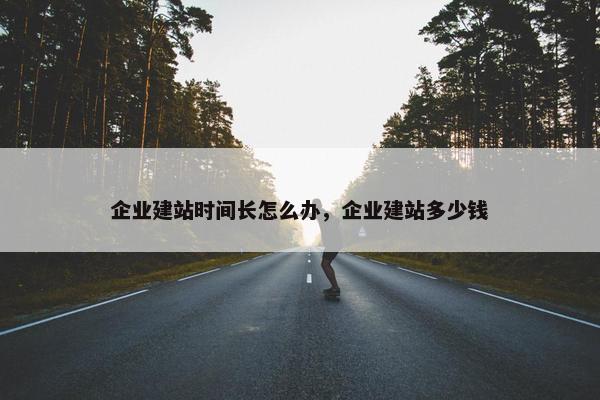 企业建站时间长怎么办，企业建站多少钱