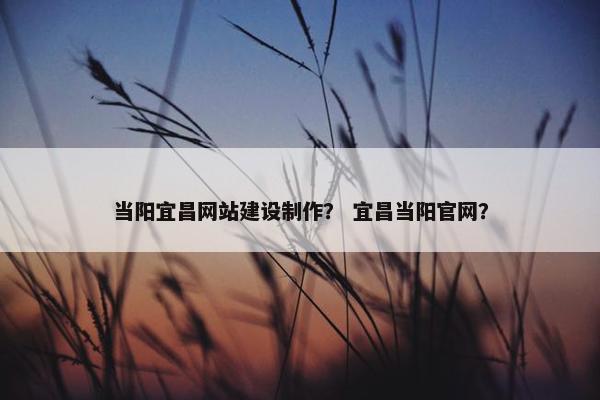 当阳宜昌网站建设制作？ 宜昌当阳官网？
