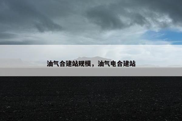油气合建站规模，油气电合建站