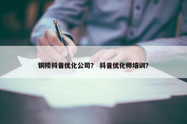 铜陵抖音优化公司？ 抖音优化师培训？