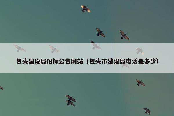 包头建设局招标公告网站（包头市建设局电话是多少）