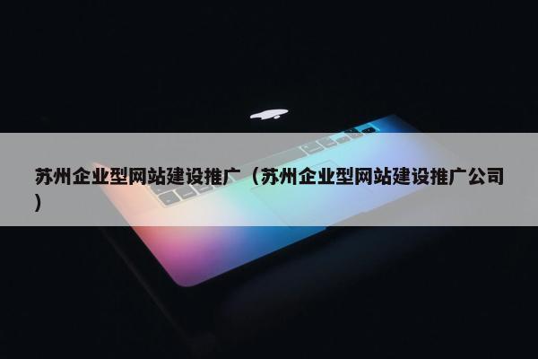 苏州企业型网站建设推广（苏州企业型网站建设推广公司）