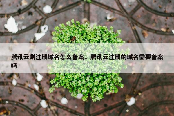 腾讯云刚注册域名怎么备案，腾讯云注册的域名需要备案吗