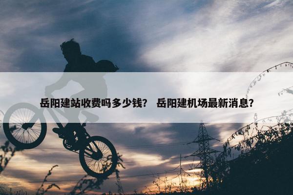 岳阳建站收费吗多少钱？ 岳阳建机场最新消息？
