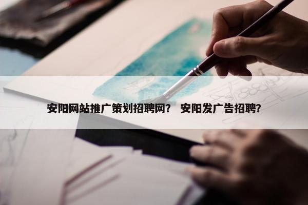 安阳网站推广策划招聘网？ 安阳发广告招聘？