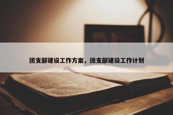 团支部建设工作方案，团支部建设工作计划