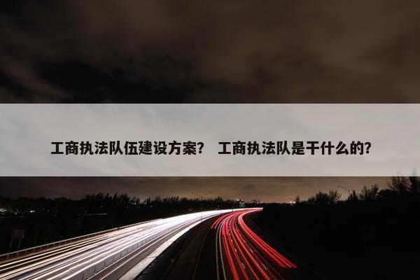 工商执法队伍建设方案？ 工商执法队是干什么的？