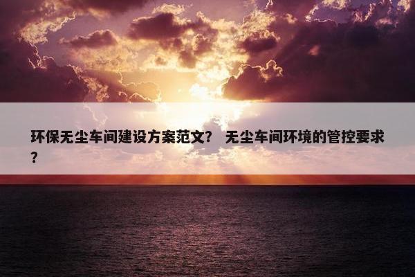 环保无尘车间建设方案范文？ 无尘车间环境的管控要求？