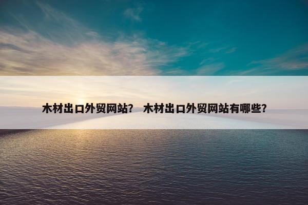 木材出口外贸网站？ 木材出口外贸网站有哪些？