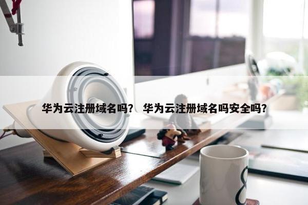 华为云注册域名吗？ 华为云注册域名吗安全吗？