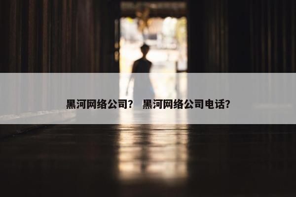 黑河网络公司？ 黑河网络公司电话？