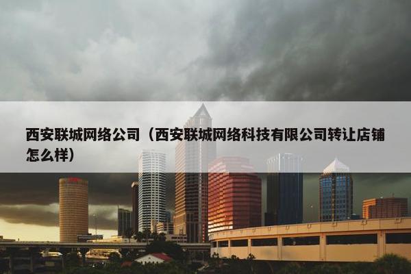西安联城网络公司（西安联城网络科技有限公司转让店铺怎么样）