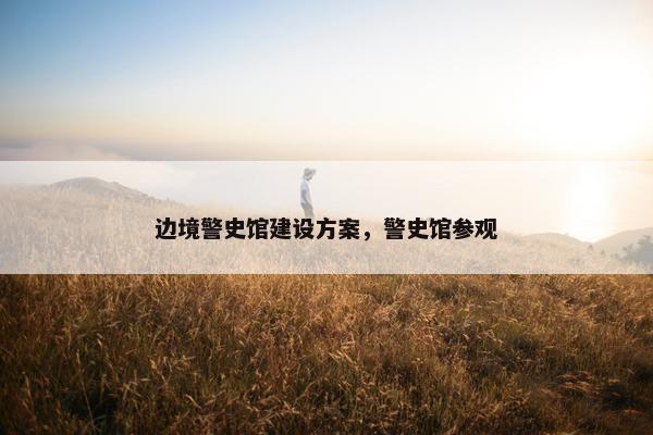 边境警史馆建设方案，警史馆参观
