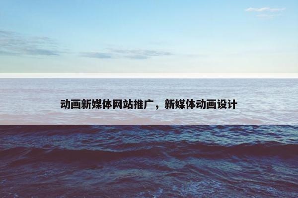 动画新媒体网站推广，新媒体动画设计