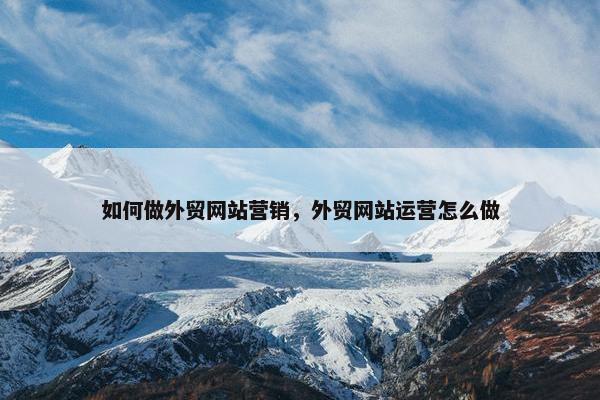 如何做外贸网站营销，外贸网站运营怎么做
