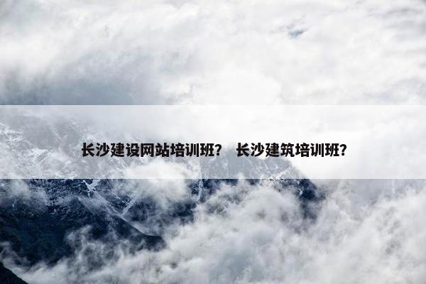 长沙建设网站培训班？ 长沙建筑培训班？