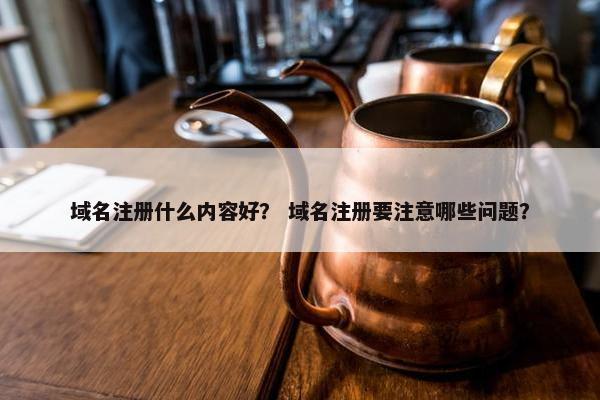 域名注册什么内容好？ 域名注册要注意哪些问题？