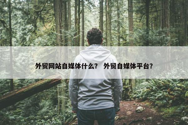外贸网站自媒体什么？ 外贸自媒体平台？