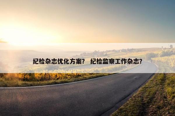 纪检杂志优化方案？ 纪检监察工作杂志？