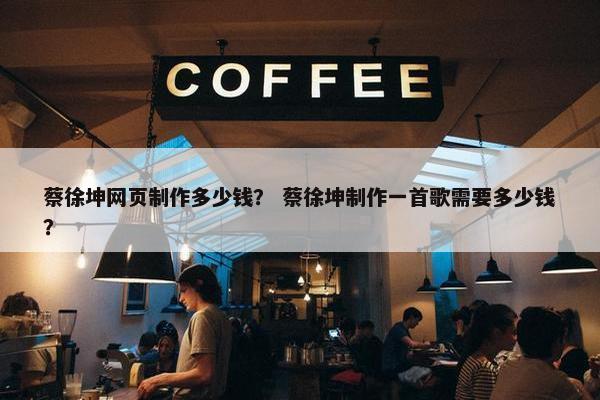 蔡徐坤网页制作多少钱？ 蔡徐坤制作一首歌需要多少钱？