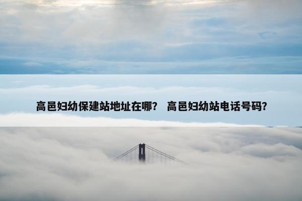 高邑妇幼保建站地址在哪？ 高邑妇幼站电话号码？