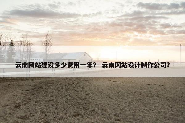 云南网站建设多少费用一年？ 云南网站设计制作公司？