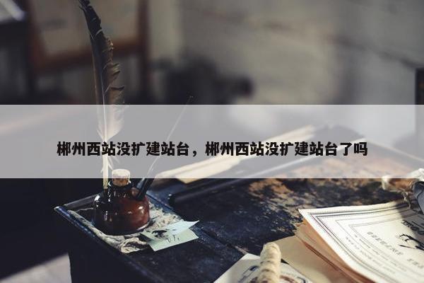 郴州西站没扩建站台，郴州西站没扩建站台了吗