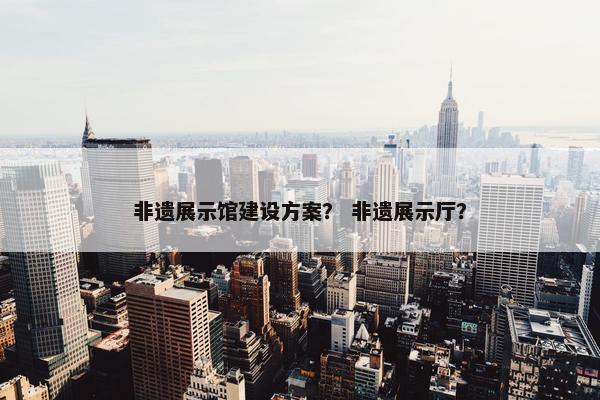 非遗展示馆建设方案？ 非遗展示厅？