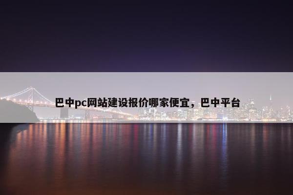 巴中pc网站建设报价哪家便宜，巴中平台