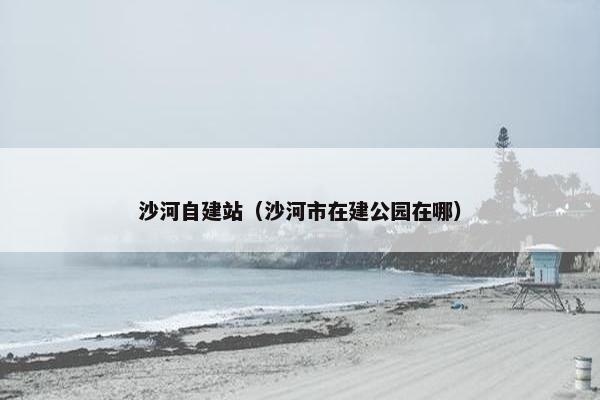 沙河自建站（沙河市在建公园在哪）