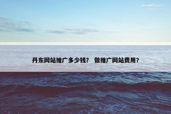 丹东网站推广多少钱？ 做推广网站费用？