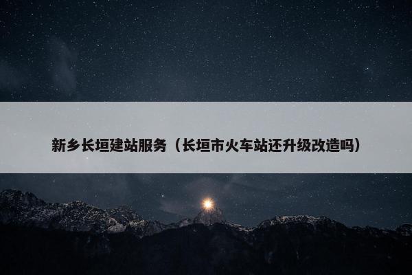 新乡长垣建站服务（长垣市火车站还升级改造吗）