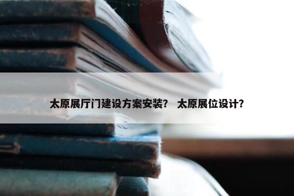 太原展厅门建设方案安装？ 太原展位设计？